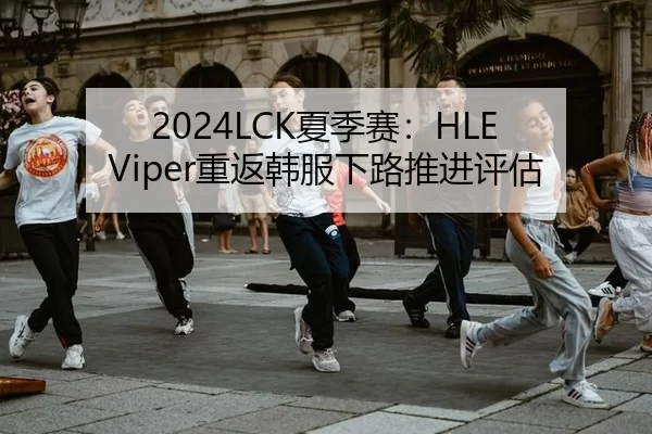 2024LCK夏季赛：HLE Viper重返韩服下路推进评估
